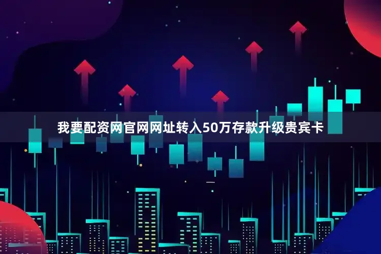 我要配资网官网网址转入50万存款升级贵宾卡
