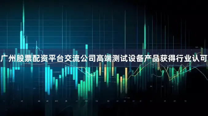 广州股票配资平台交流公司高端测试设备产品获得行业认可