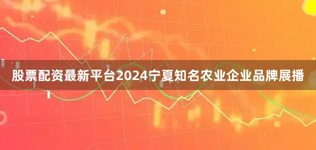 股票配资最新平台2024宁夏知名农业企业品牌展播