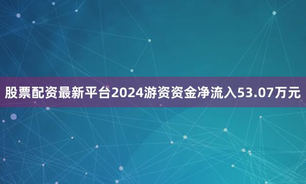 股票配资最新平台2024游资资金净流入53.07万元