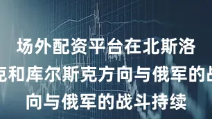 场外配资平台在北斯洛博然斯克和库尔斯克方向与俄军的战斗持续