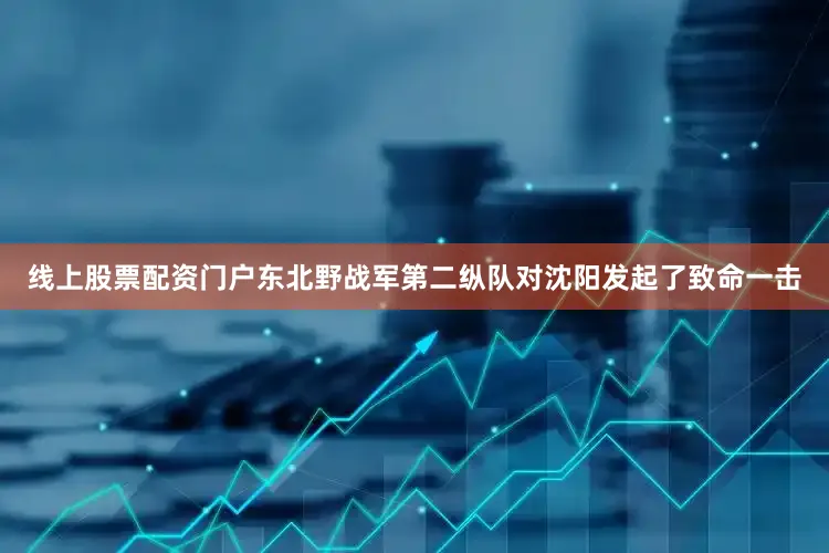 线上股票配资门户东北野战军第二纵队对沈阳发起了致命一击
