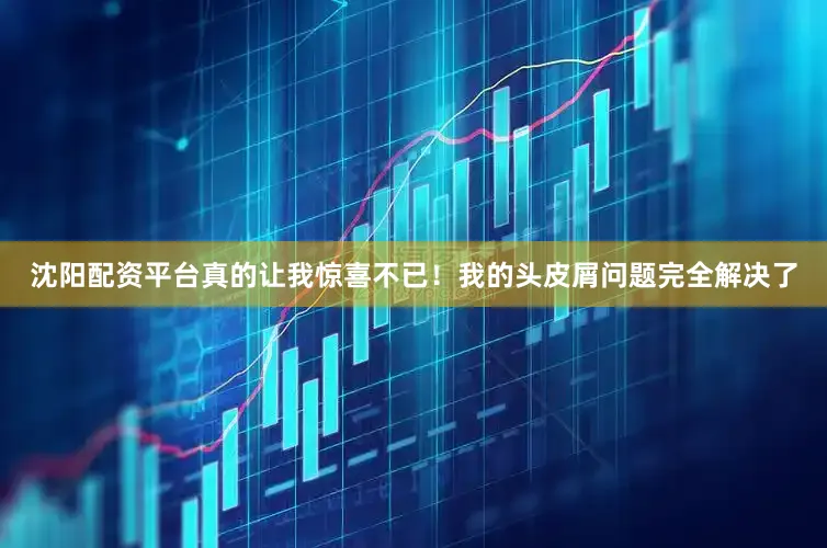 沈阳配资平台真的让我惊喜不已！我的头皮屑问题完全解决了