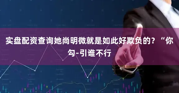 实盘配资查询她尚明微就是如此好欺负的？“你勾-引谁不行