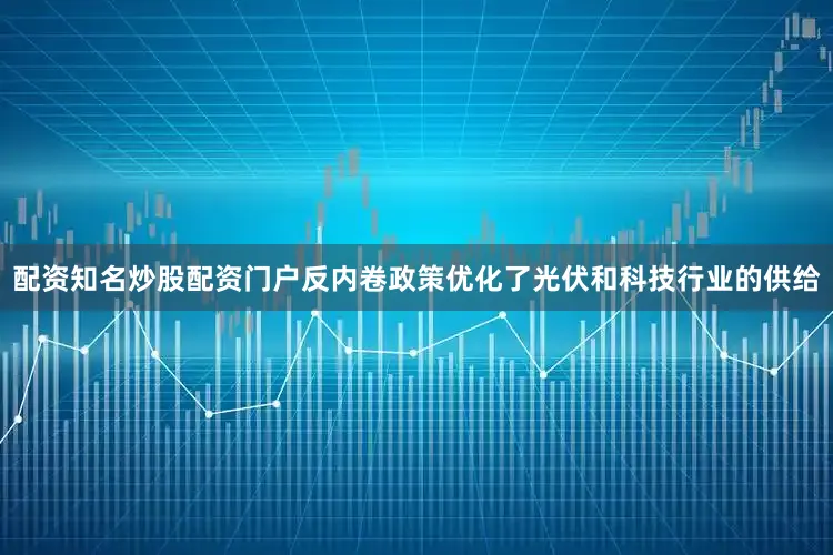 配资知名炒股配资门户反内卷政策优化了光伏和科技行业的供给