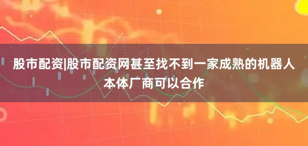 股市配资|股市配资网甚至找不到一家成熟的机器人本体厂商可以合作