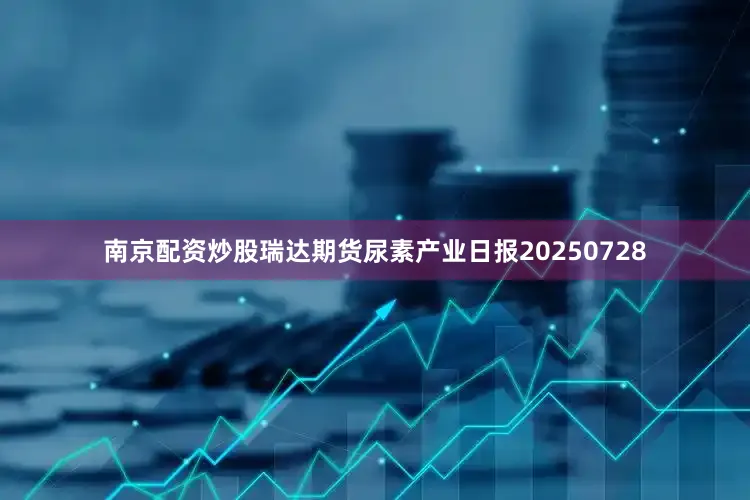 南京配资炒股瑞达期货尿素产业日报20250728