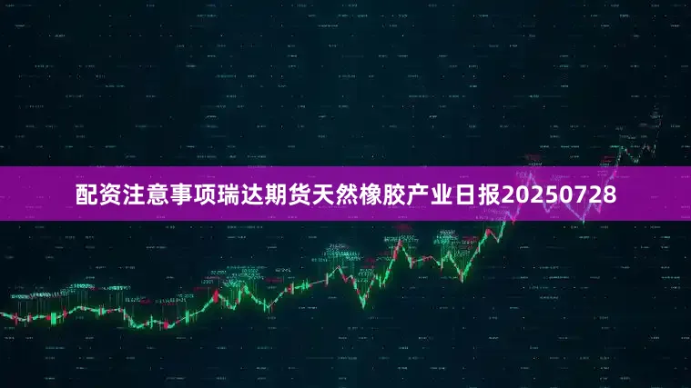 配资注意事项瑞达期货天然橡胶产业日报20250728