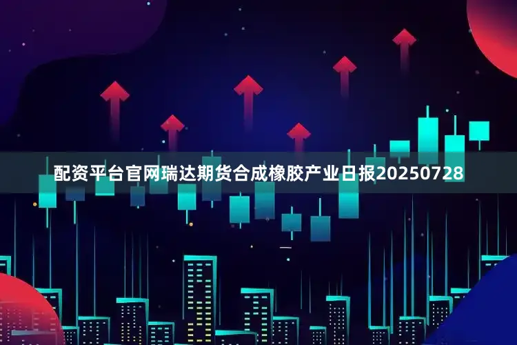 配资平台官网瑞达期货合成橡胶产业日报20250728