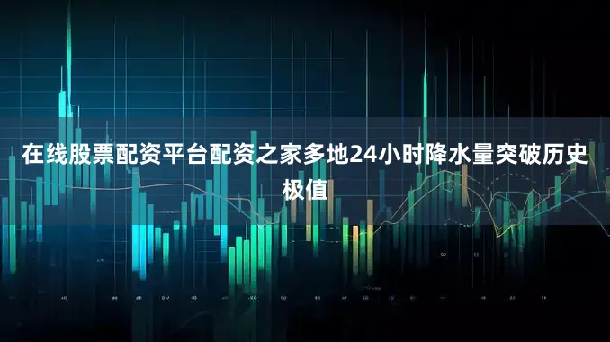 在线股票配资平台配资之家多地24小时降水量突破历史极值