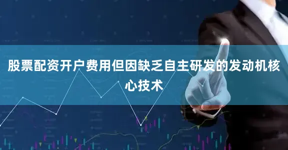 股票配资开户费用但因缺乏自主研发的发动机核心技术