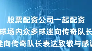 股票配资公司一起配资网纪念碑球场内众多球迷向传奇队长表达致敬与感谢