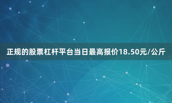 正规的股票杠杆平台当日最高报价18.50元/公斤