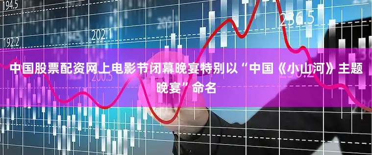 中国股票配资网上电影节闭幕晚宴特别以“中国《小山河》主题晚宴”命名