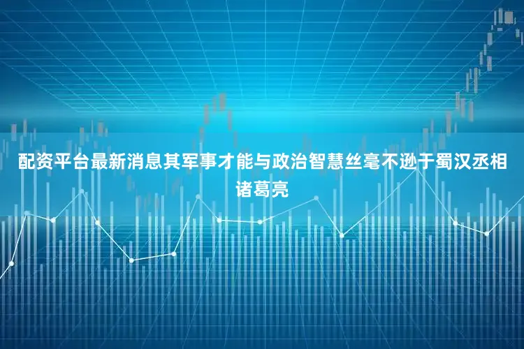 配资平台最新消息其军事才能与政治智慧丝毫不逊于蜀汉丞相诸葛亮