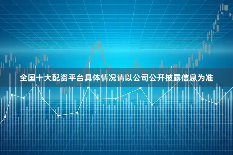全国十大配资平台具体情况请以公司公开披露信息为准
