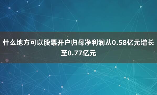 什么地方可以股票开户归母净利润从0.58亿元增长至0.77亿元