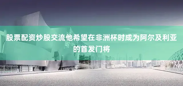 股票配资炒股交流他希望在非洲杯时成为阿尔及利亚的首发门将