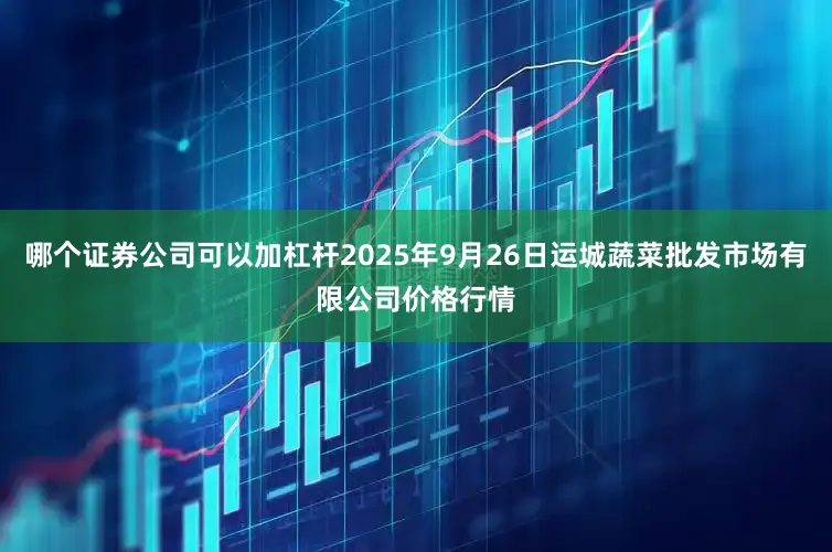 哪个证券公司可以加杠杆2025年9月26日运城蔬菜批发市场有限公司价格行情