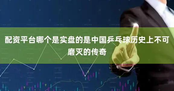 配资平台哪个是实盘的是中国乒乓球历史上不可磨灭的传奇