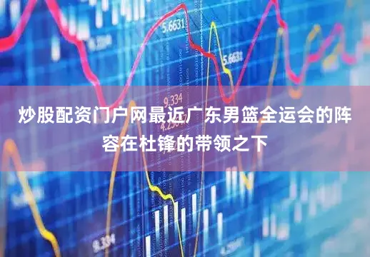 炒股配资门户网最近广东男篮全运会的阵容在杜锋的带领之下
