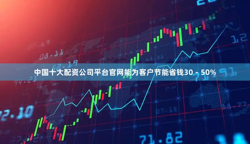中国十大配资公司平台官网能为客户节能省钱30 - 50%